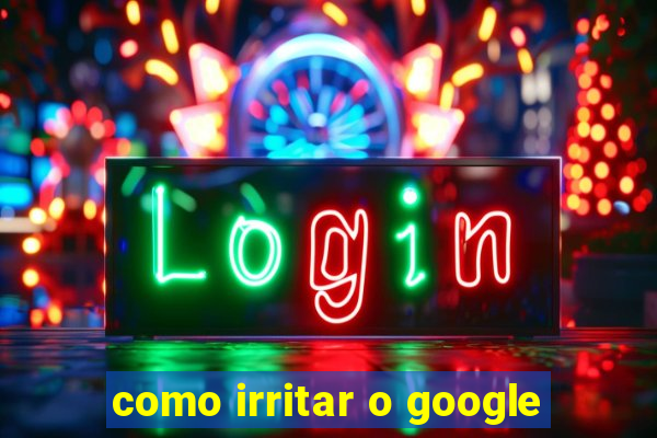 como irritar o google